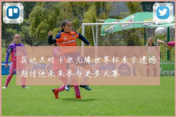 翁达夫对卡尔无缘世界杯表示遗憾期待他未来参与更多大赛