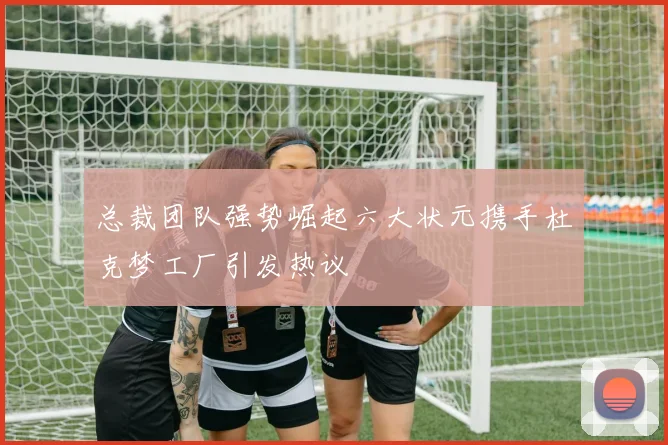 总裁团队强势崛起六大状元携手杜克梦工厂引发热议