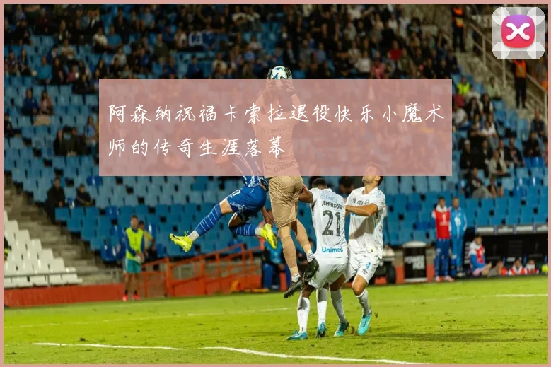 阿森纳祝福卡索拉退役快乐小魔术师的传奇生涯落幕