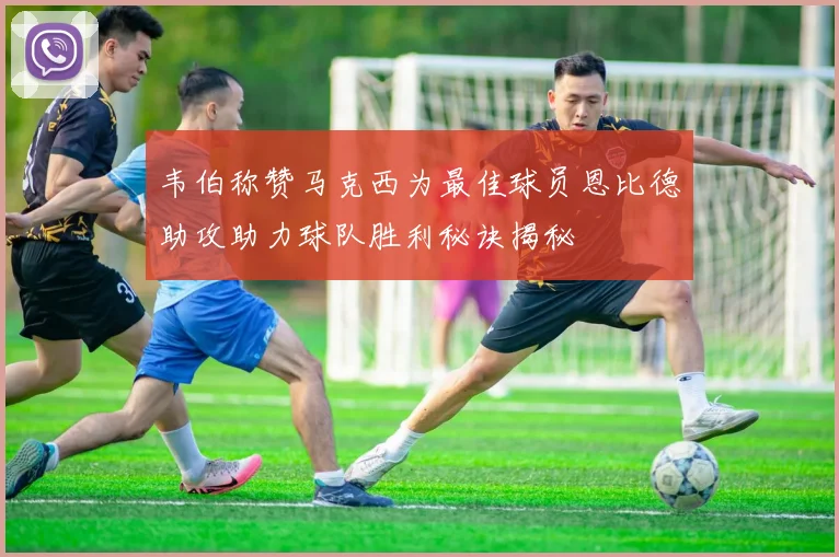韦伯称赞马克西为最佳球员恩比德助攻助力球队胜利秘诀揭秘