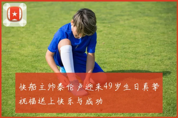 快船主帅泰伦卢迎来49岁生日真挚祝福送上快乐与成功