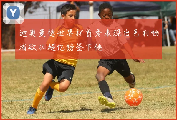 迪奥曼德世界杯首秀表现出色利物浦欲以超亿镑签下他