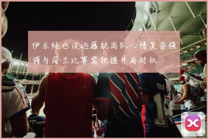 伊东纯也谈远藤航离队心情复杂强调与荷兰比赛需把握开局时机