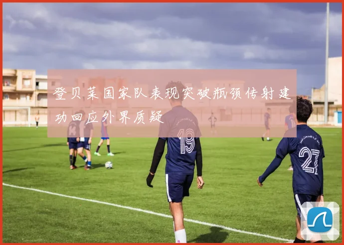登贝莱国家队表现突破瓶颈传射建功回应外界质疑