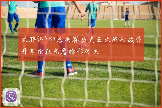 文胖评NBA总决赛历史五大终结战乔丹布伦森老詹精彩对决