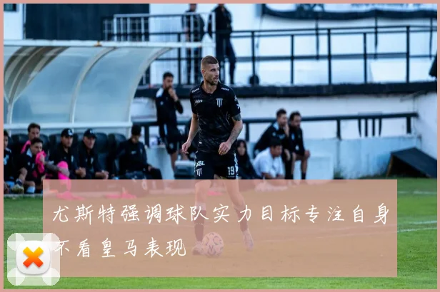 尤斯特强调球队实力目标专注自身不看皇马表现