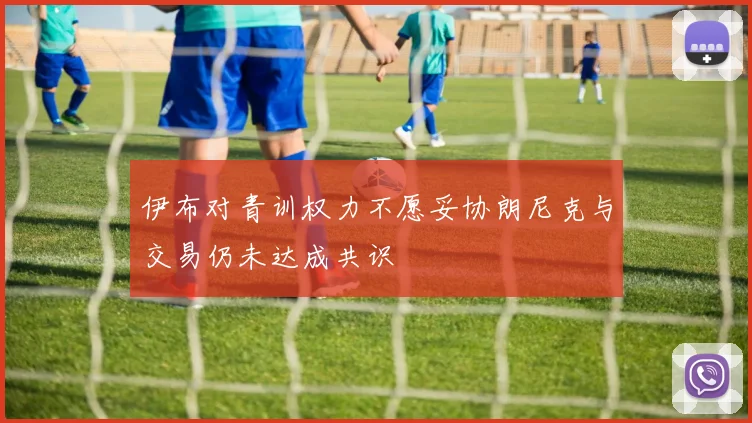 伊布对青训权力不愿妥协朗尼克与交易仍未达成共识
