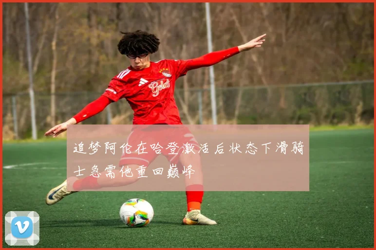 追梦阿伦在哈登激活后状态下滑骑士急需他重回巅峰