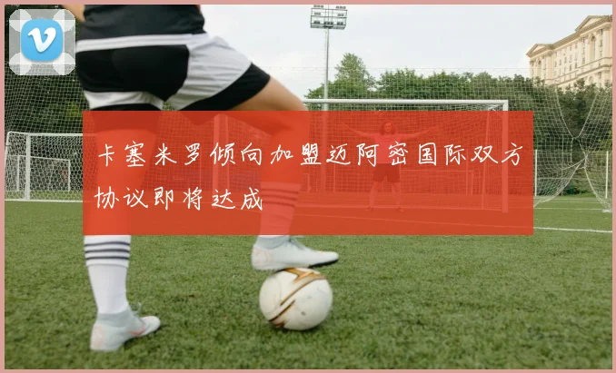 卡塞米罗倾向加盟迈阿密国际双方协议即将达成