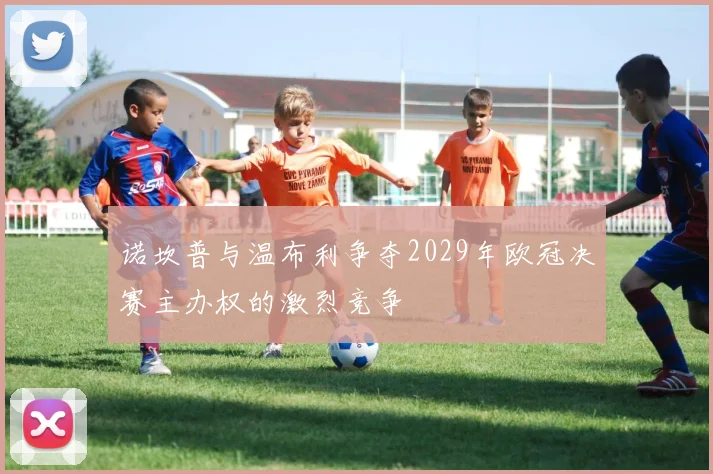 诺坎普与温布利争夺2029年欧冠决赛主办权的激烈竞争
