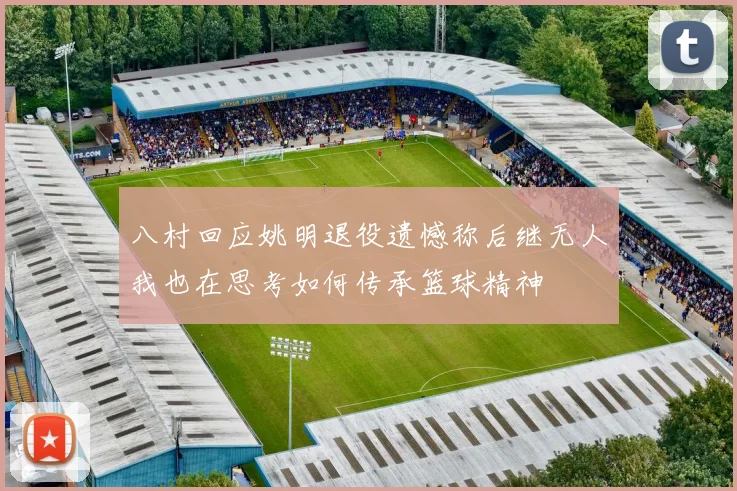 八村回应姚明退役遗憾称后继无人我也在思考如何传承篮球精神