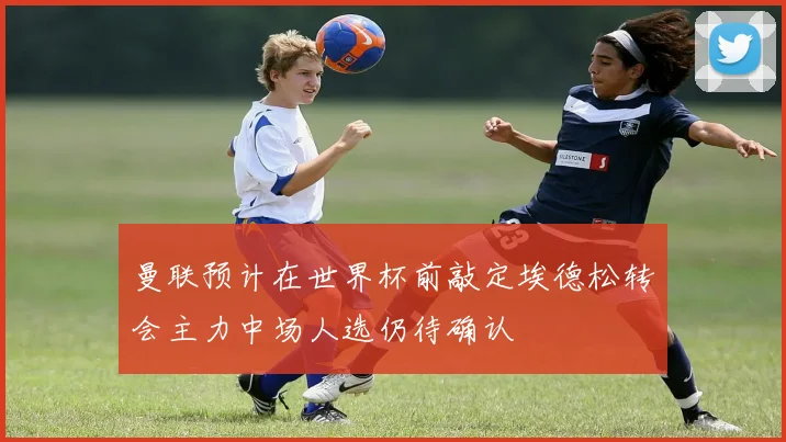 曼联预计在世界杯前敲定埃德松转会主力中场人选仍待确认