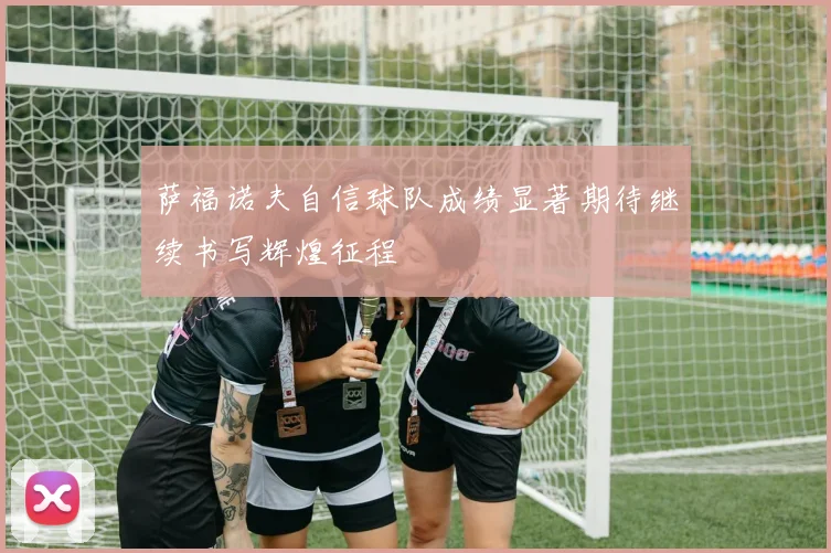 萨福诺夫自信球队成绩显著期待继续书写辉煌征程
