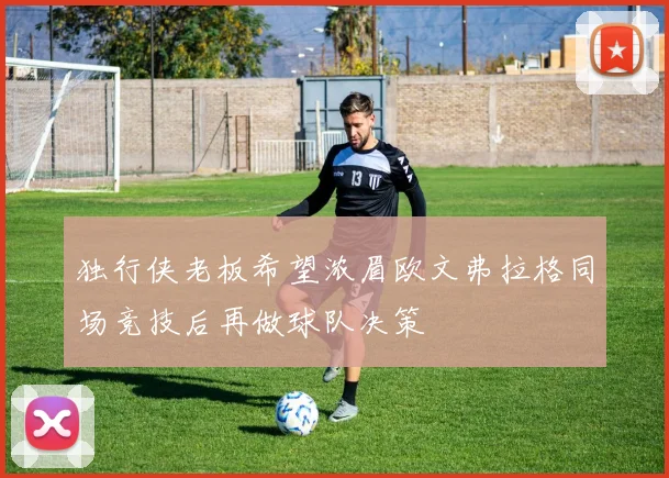 独行侠老板希望浓眉欧文弗拉格同场竞技后再做球队决策
