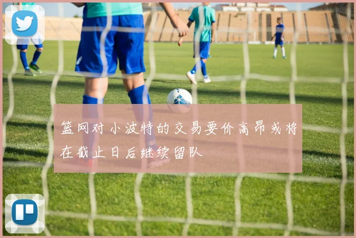 篮网对小波特的交易要价高昂或将在截止日后继续留队