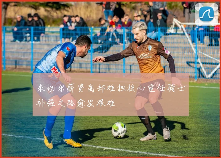 米切尔薪资高却难担核心重任骑士补强之路愈发艰难