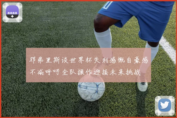 邓弗里斯谈世界杯失利感慨自豪感不减呼吁全队振作迎接未来挑战