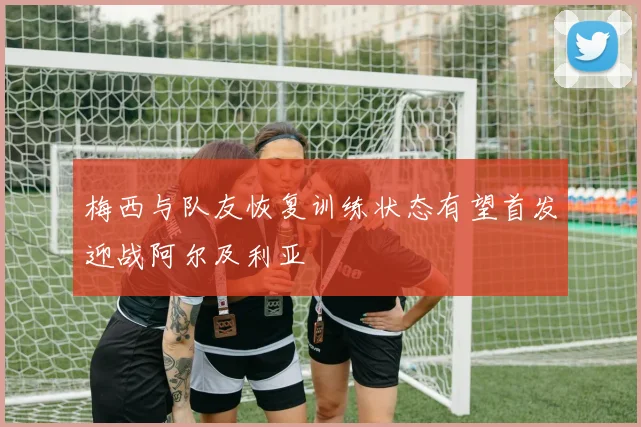 梅西与队友恢复训练状态有望首发迎战阿尔及利亚