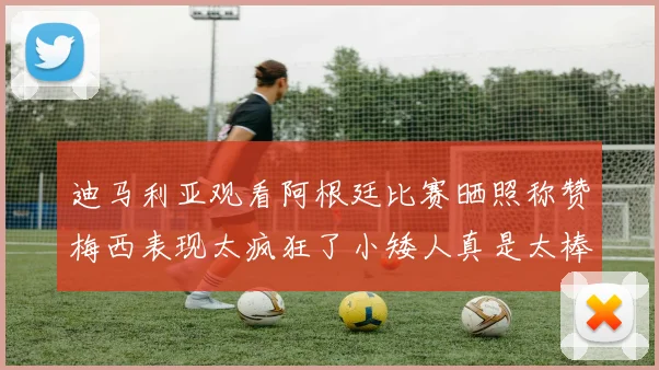 迪马利亚观看阿根廷比赛晒照称赞梅西表现太疯狂了小矮人真是太棒了