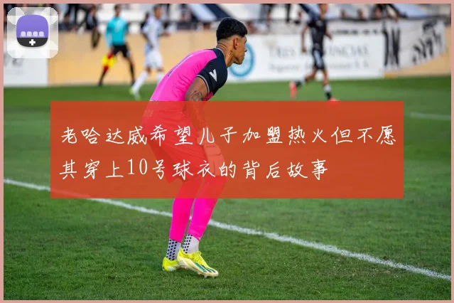 老哈达威希望儿子加盟热火但不愿其穿上10号球衣的背后故事