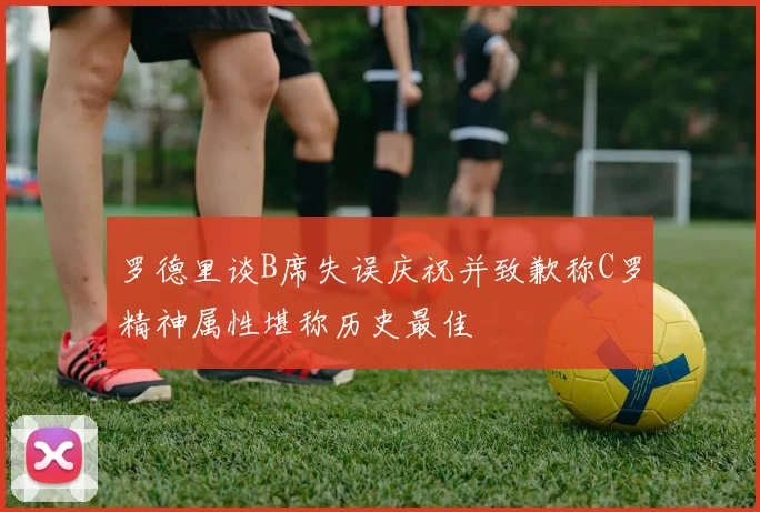 罗德里谈B席失误庆祝并致歉称C罗精神属性堪称历史最佳