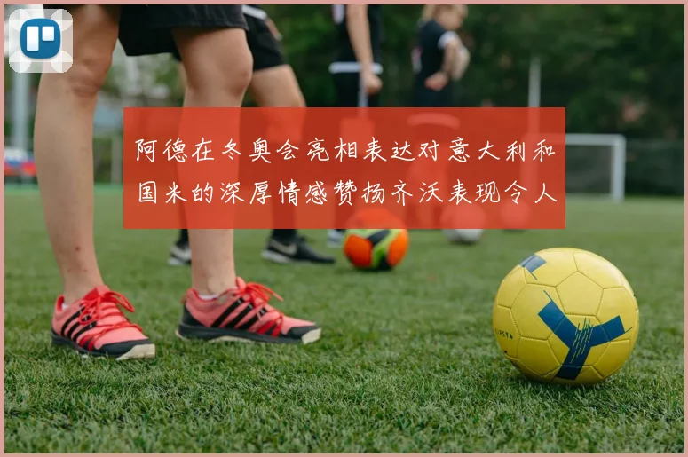 阿德在冬奥会亮相表达对意大利和国米的深厚情感赞扬齐沃表现令人惊喜
