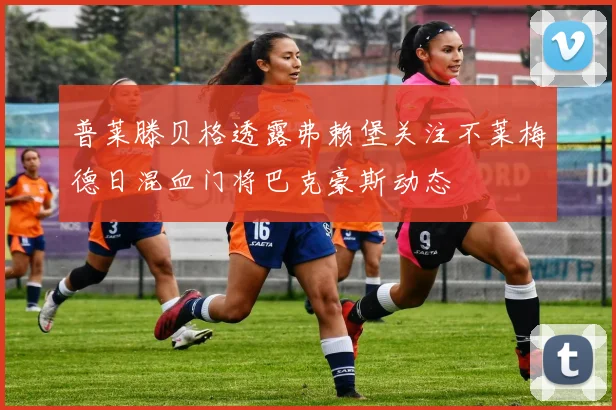 普莱滕贝格透露弗赖堡关注不莱梅德日混血门将巴克豪斯动态