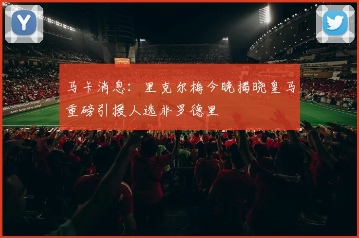 马卡消息：里克尔梅今晚揭晓皇马重磅引援人选非罗德里