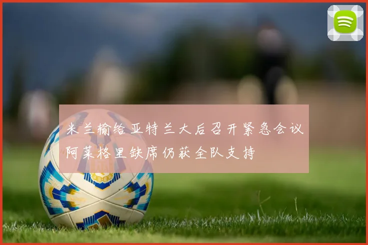 米兰输给亚特兰大后召开紧急会议阿莱格里缺席仍获全队支持
